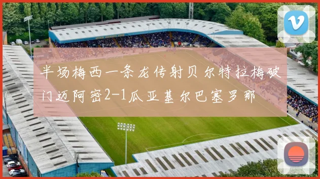 半场梅西一条龙传射贝尔特拉梅破门迈阿密2-1瓜亚基尔巴塞罗那