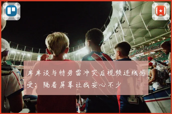 库库谈与特劳雷冲突后视频连线感受：隔着屏幕让我安心不少