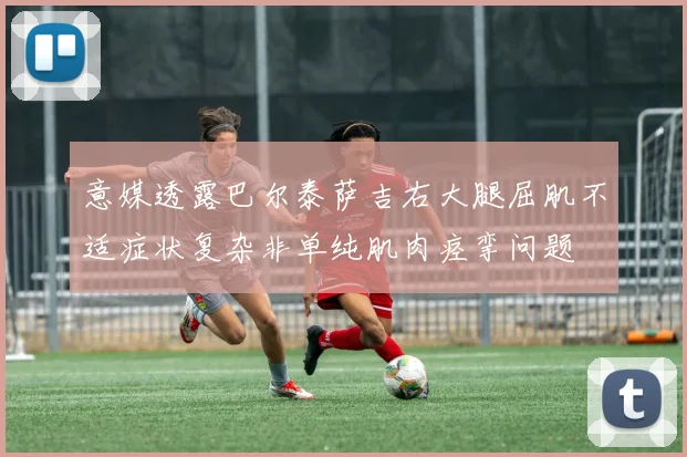 意媒透露巴尔泰萨吉右大腿屈肌不适症状复杂非单纯肌肉痉挛问题