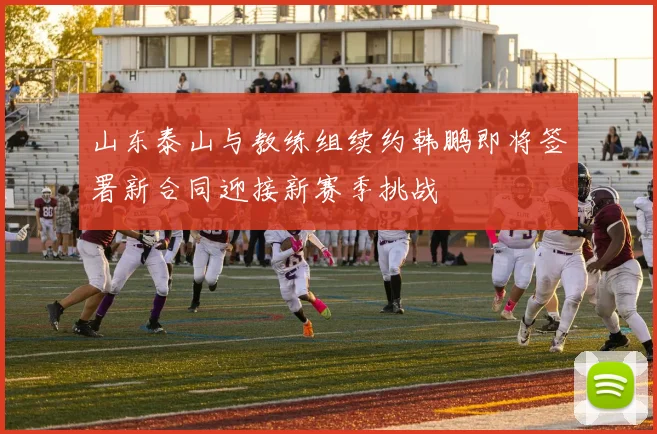 山东泰山与教练组续约韩鹏即将签署新合同迎接新赛季挑战