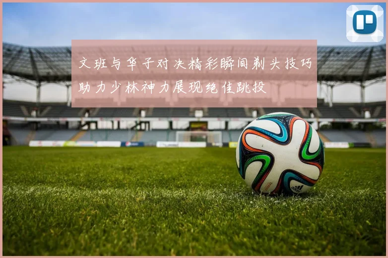 文班与华子对决精彩瞬间剃头技巧助力少林神力展现绝佳跳投