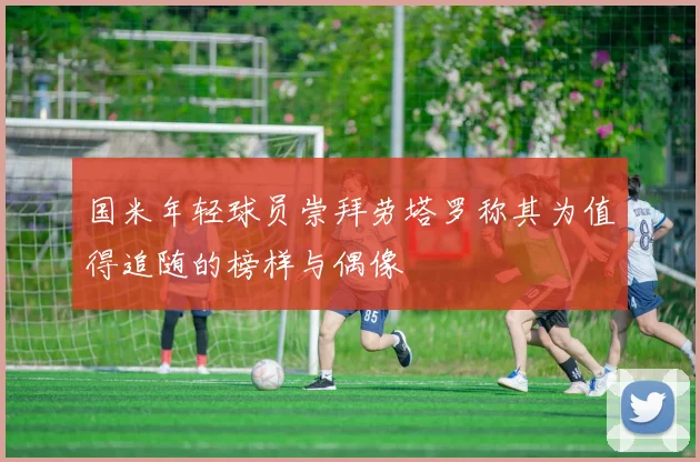 国米年轻球员崇拜劳塔罗称其为值得追随的榜样与偶像