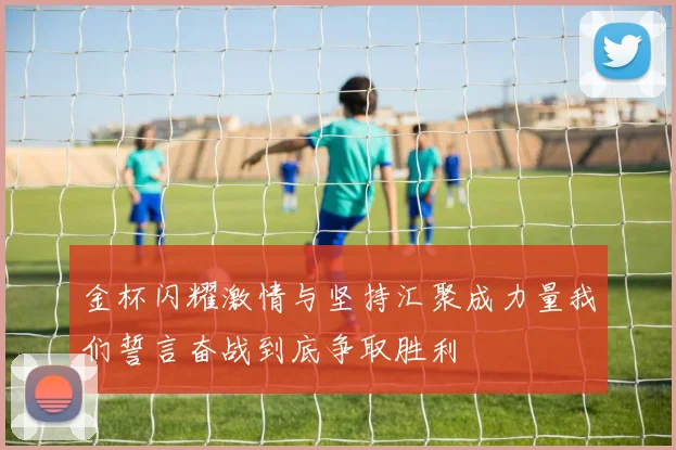 金杯闪耀激情与坚持汇聚成力量我们誓言奋战到底争取胜利