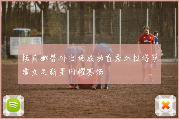 杨莉娜替补出场成功首秀加拉塔萨雷女足新星闪耀赛场