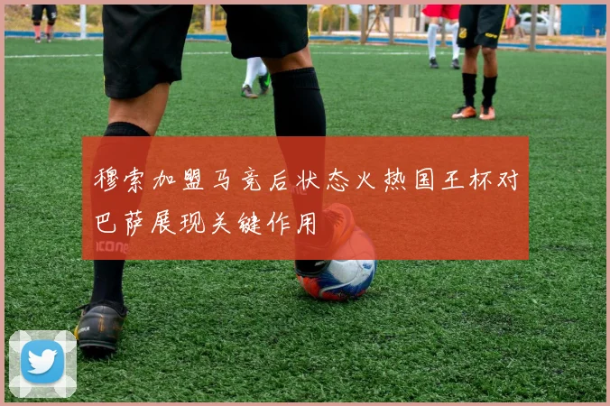 穆索加盟马竞后状态火热国王杯对巴萨展现关键作用