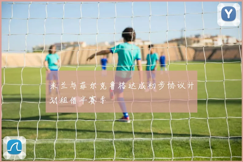 米兰与菲尔克鲁格达成初步协议计划租借半赛季