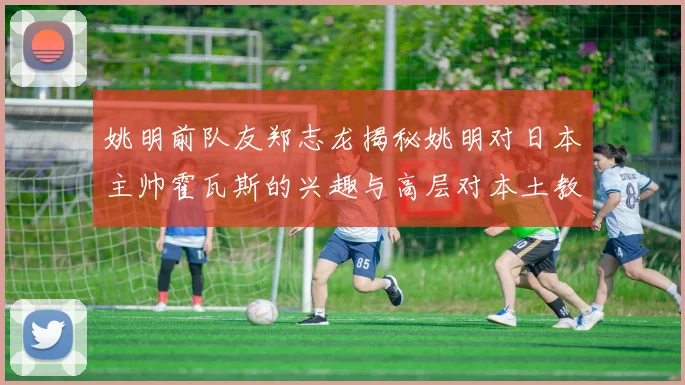 姚明前队友郑志龙揭秘姚明对日本主帅霍瓦斯的兴趣与高层对本土教练的偏好