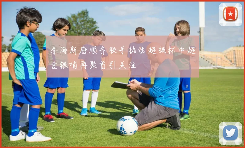 李海新唐顺齐联手执法超级杯中超金银哨再聚首引关注