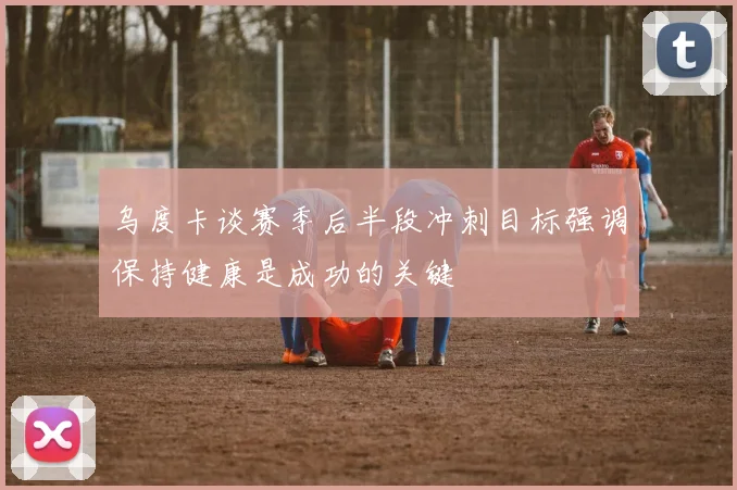 乌度卡谈赛季后半段冲刺目标强调保持健康是成功的关键
