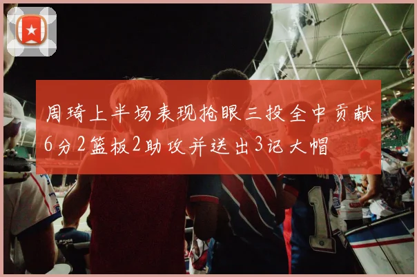 周琦上半场表现抢眼三投全中贡献6分2篮板2助攻并送出3记大帽