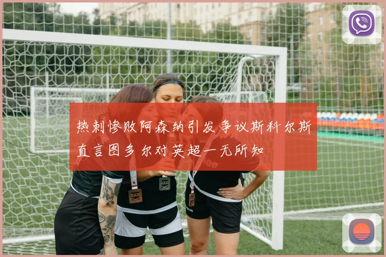热刺惨败阿森纳引发争议斯科尔斯直言图多尔对英超一无所知