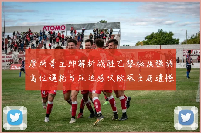摩纳哥主帅解析战胜巴黎秘诀强调高位逼抢与压迫感叹欧冠出局遗憾