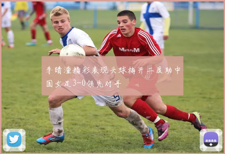 李晴潼精彩表现头球梅开二度助中国女足3-0领先对手