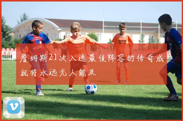 詹姆斯21次入选最佳阵容的传奇成就将永远无人能及