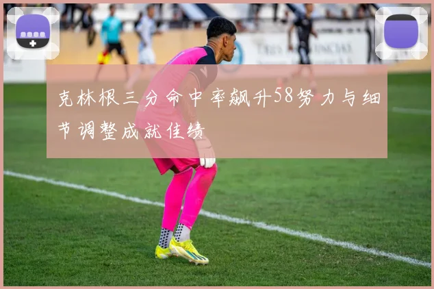 克林根三分命中率飙升58努力与细节调整成就佳绩