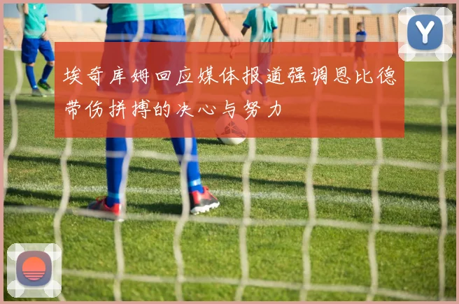 埃奇库姆回应媒体报道强调恩比德带伤拼搏的决心与努力