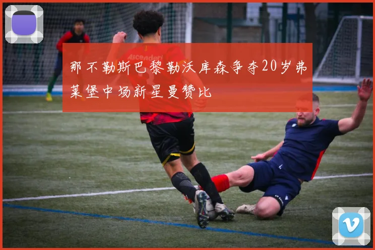 那不勒斯巴黎勒沃库森争夺20岁弗莱堡中场新星曼赞比