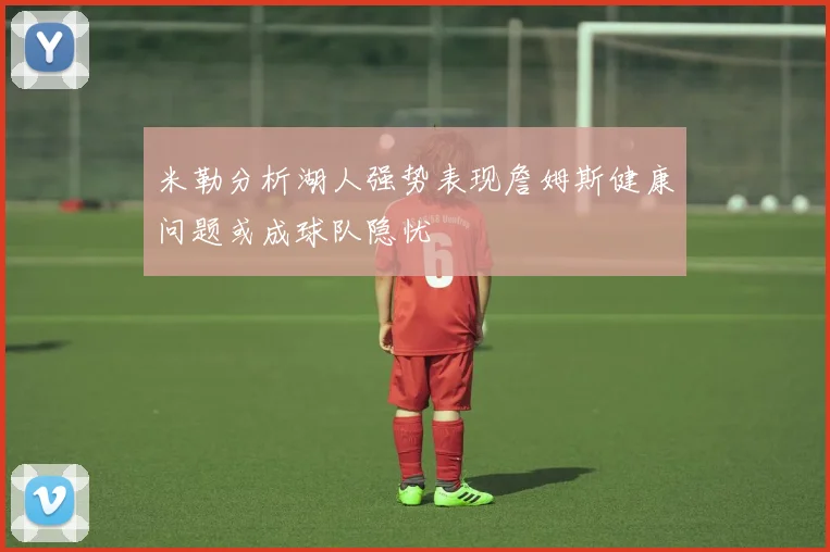 米勒分析湖人强势表现詹姆斯健康问题或成球队隐忧