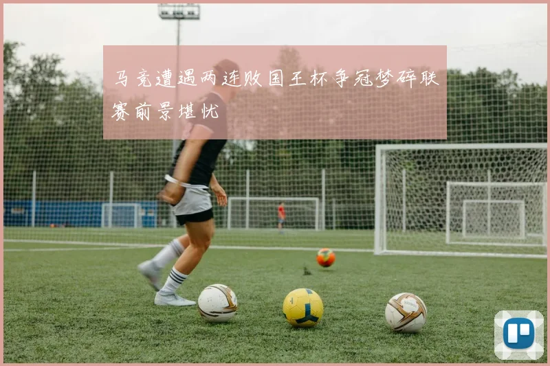 马竞遭遇两连败国王杯争冠梦碎联赛前景堪忧