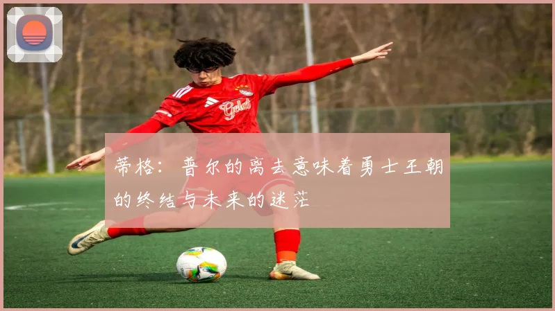 蒂格：普尔的离去意味着勇士王朝的终结与未来的迷茫