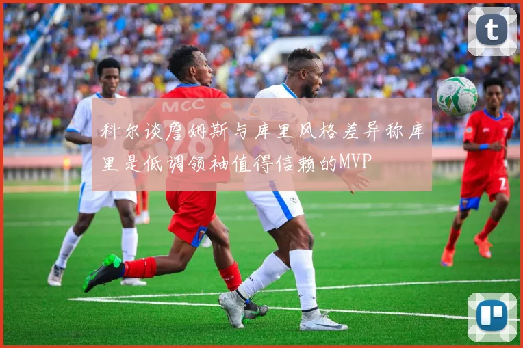 科尔谈詹姆斯与库里风格差异称库里是低调领袖值得信赖的MVP