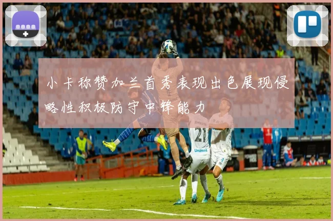 小卡称赞加兰首秀表现出色展现侵略性积极防守中锋能力