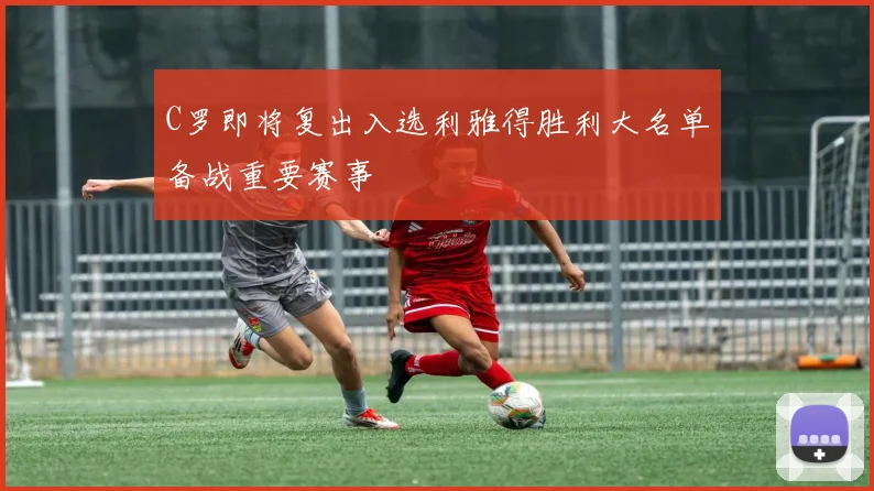 C罗即将复出入选利雅得胜利大名单备战重要赛事